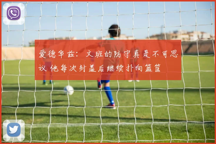 爱德华兹：文班的防守真是不可思议 他每次封盖后继续扑向篮筐