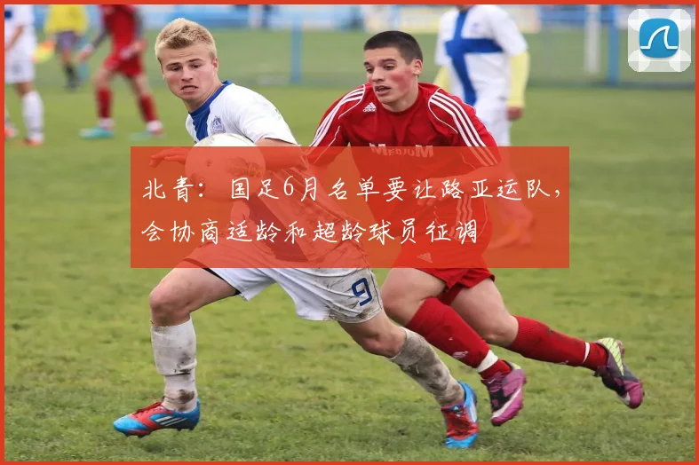 北青：国足6月名单要让路亚运队，会协商适龄和超龄球员征调