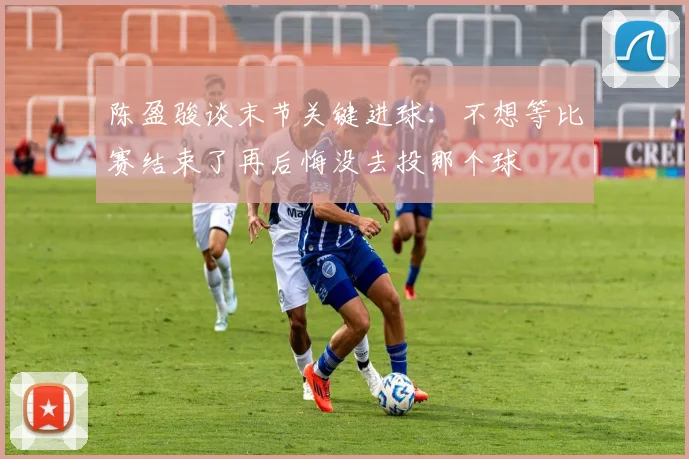 陈盈骏谈末节关键进球：不想等比赛结束了再后悔没去投那个球