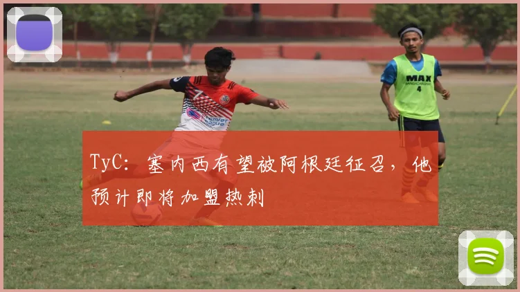 TyC：塞内西有望被阿根廷征召，他预计即将加盟热刺